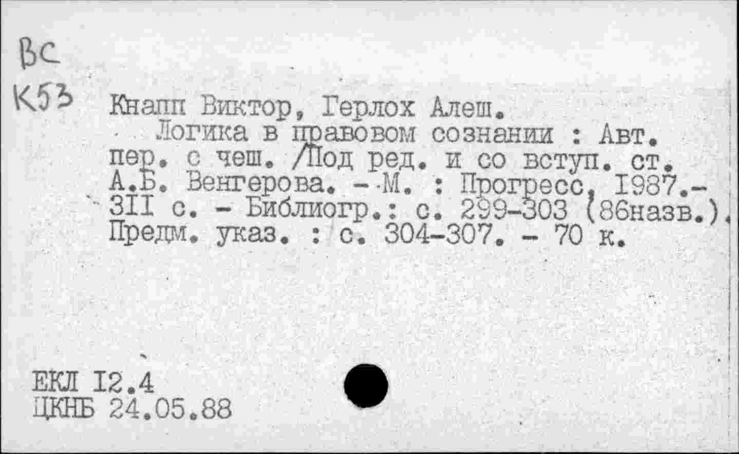 ﻿&С
кналп Виктор, Герлох Алеш.
Логика в правовом сознании : Авт. пер. с чеш. /Под ред. и со вступ. ст. А.Б. Венгерова. --М. : Прогресс. 1987.-311 с. - Библиогр.: с. 299-303 (86назв.). Предм. указ. : с. 304-307. - 70 к.
ЕКЛ 12.4
ЦКНБ 24.05.88